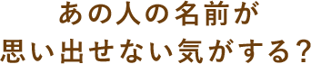 あの人の名前が思い出せない気がする？