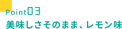 point03 美味しさそのまま、レモン味